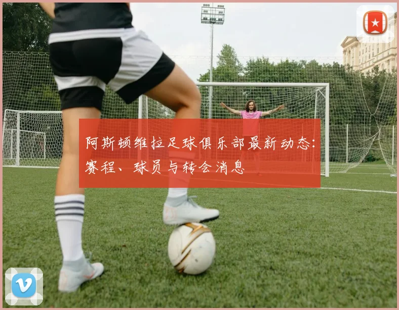 阿斯顿维拉足球俱乐部最新动态:赛程、球员与转会消息