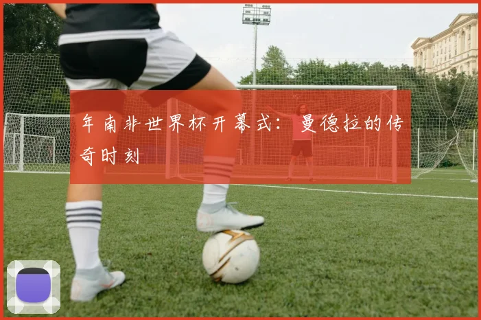 年南非世界杯开幕式：曼德拉的传奇时刻