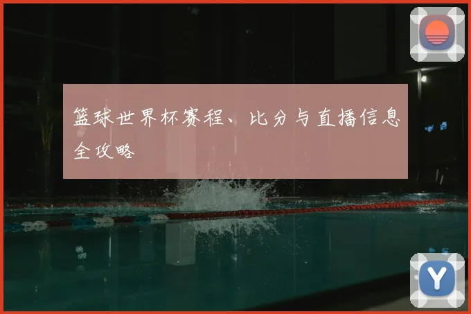 篮球世界杯赛程、比分与直播信息全攻略